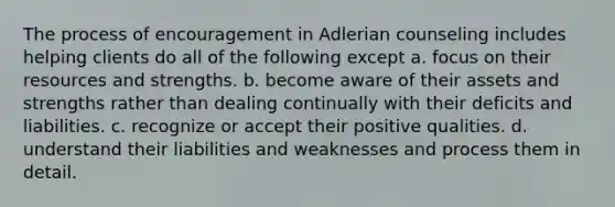 The process of encouragement in Adlerian counseling includes helping clients do all of the following except a. focus on their resources and strengths. b. become aware of their assets and strengths rather than dealing continually with their deficits and liabilities. c. recognize or accept their positive qualities. d. understand their liabilities and weaknesses and process them in detail.