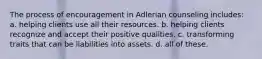 The process of encouragement in Adlerian counseling includes: a. helping clients use all their resources. b. helping clients recognize and accept their positive qualities. c. transforming traits that can be liabilities into assets. d. all of these.