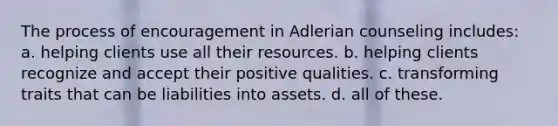 The process of encouragement in Adlerian counseling includes: a. helping clients use all their resources. b. helping clients recognize and accept their positive qualities. c. transforming traits that can be liabilities into assets. d. all of these.