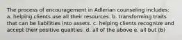 The process of encouragement in Adlerian counseling includes: a. helping clients use all their resources. b. transforming traits that can be liabilities into assets. c. helping clients recognize and accept their positive qualities. d. all of the above e. all but (b)