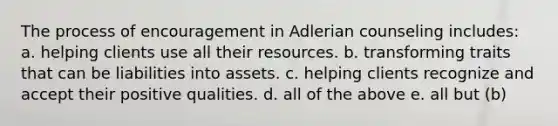 The process of encouragement in Adlerian counseling includes: a. helping clients use all their resources. b. transforming traits that can be liabilities into assets. c. helping clients recognize and accept their positive qualities. d. all of the above e. all but (b)