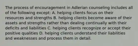 The process of encouragement in Adlerian counseling includes all of the following except: A. helping clients focus on their resources and strengths B. helping clients become aware of their assets and strengths rather than dealing continually with their deficits and liabilities C. helping clients recognize or accept their positive qualities D. helping clients understand their liabilities and weaknesses and process them in detail.