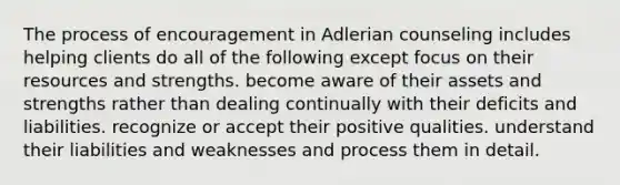 The process of encouragement in Adlerian counseling includes helping clients do all of the following except focus on their resources and strengths. become aware of their assets and strengths rather than dealing continually with their deficits and liabilities. recognize or accept their positive qualities. understand their liabilities and weaknesses and process them in detail.