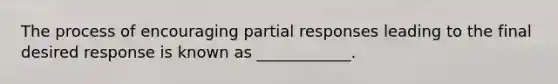 The process of encouraging partial responses leading to the final desired response is known as ____________.