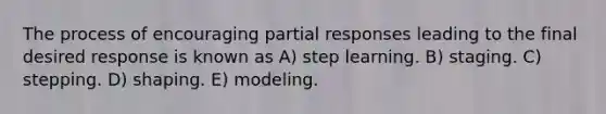 The process of encouraging partial responses leading to the final desired response is known as A) step learning. B) staging. C) stepping. D) shaping. E) modeling.