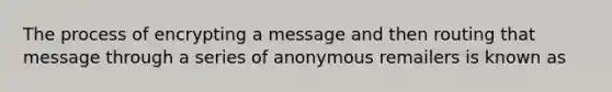 The process of encrypting a message and then routing that message through a series of anonymous remailers is known as