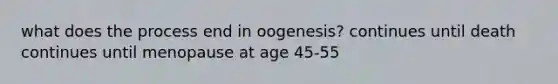 what does the process end in oogenesis? continues until death continues until menopause at age 45-55