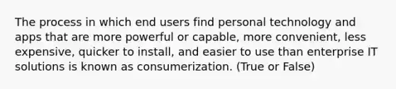 The process in which end users find personal technology and apps that are more powerful or capable, more convenient, less expensive, quicker to install, and easier to use than enterprise IT solutions is known as consumerization. (True or False)