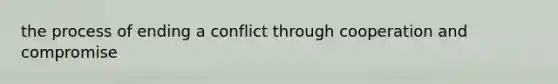 the process of ending a conflict through cooperation and compromise