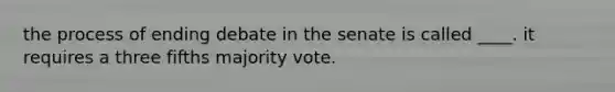 the process of ending debate in the senate is called ____. it requires a three fifths majority vote.