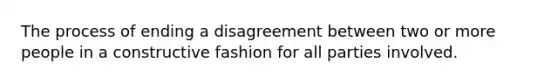 The process of ending a disagreement between two or more people in a constructive fashion for all parties involved.