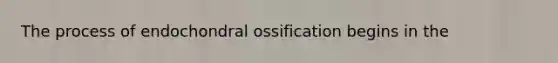 The process of endochondral ossification begins in the