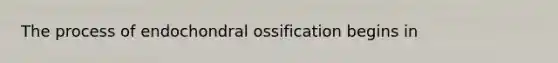 The process of endochondral ossification begins in