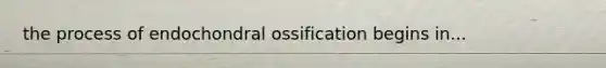 the process of endochondral ossification begins in...