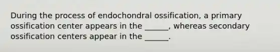 During the process of endochondral ossification, a primary ossification center appears in the ______, whereas secondary ossification centers appear in the ______.