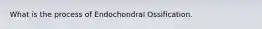 What is the process of Endochondral Ossification.