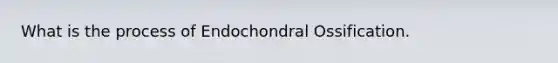 What is the process of Endochondral Ossification.