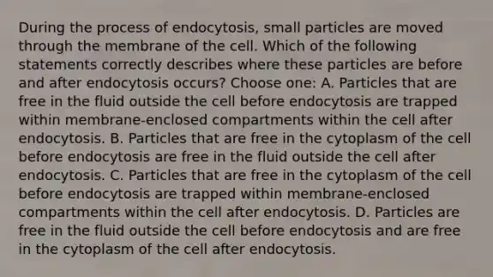 During the process of endocytosis, small particles are moved through the membrane of the cell. Which of the following statements correctly describes where these particles are before and after endocytosis occurs? Choose one: A. Particles that are free in the fluid outside the cell before endocytosis are trapped within membrane-enclosed compartments within the cell after endocytosis. B. Particles that are free in the cytoplasm of the cell before endocytosis are free in the fluid outside the cell after endocytosis. C. Particles that are free in the cytoplasm of the cell before endocytosis are trapped within membrane-enclosed compartments within the cell after endocytosis. D. Particles are free in the fluid outside the cell before endocytosis and are free in the cytoplasm of the cell after endocytosis.