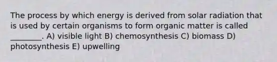 The process by which energy is derived from solar radiation that is used by certain organisms to form organic matter is called ________. A) visible light B) chemosynthesis C) biomass D) photosynthesis E) upwelling