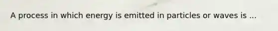A process in which energy is emitted in particles or waves is ...