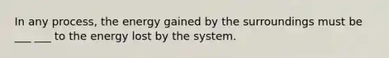 In any process, the energy gained by the surroundings must be ___ ___ to the energy lost by the system.