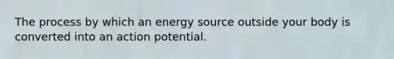 The process by which an energy source outside your body is converted into an action potential.