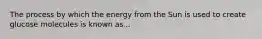 The process by which the energy from the Sun is used to create glucose molecules is known as...