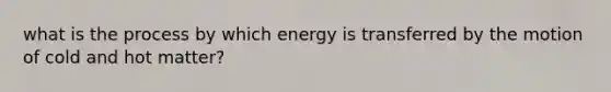 what is the process by which energy is transferred by the motion of cold and hot matter?