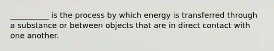 __________ is the process by which energy is transferred through a substance or between objects that are in direct contact with one another.