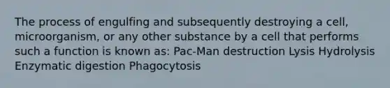 The process of engulfing and subsequently destroying a cell, microorganism, or any other substance by a cell that performs such a function is known as: Pac-Man destruction Lysis Hydrolysis Enzymatic digestion Phagocytosis