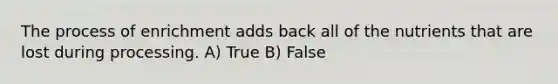 The process of enrichment adds back all of the nutrients that are lost during processing. A) True B) False