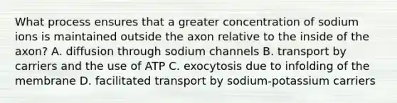 What process ensures that a greater concentration of sodium ions is maintained outside the axon relative to the inside of the axon? A. diffusion through sodium channels B. transport by carriers and the use of ATP C. exocytosis due to infolding of the membrane D. facilitated transport by sodium-potassium carriers