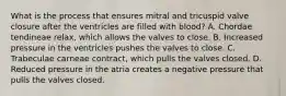 What is the process that ensures mitral and tricuspid valve closure after the ventricles are filled with blood? A. Chordae tendineae relax, which allows the valves to close. B. Increased pressure in the ventricles pushes the valves to close. C. Trabeculae carneae contract, which pulls the valves closed. D. Reduced pressure in the atria creates a negative pressure that pulls the valves closed.