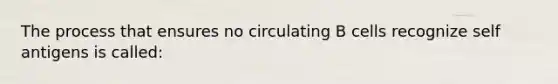 The process that ensures no circulating B cells recognize self antigens is called: