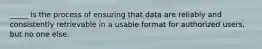 _____ is the process of ensuring that data are reliably and consistently retrievable in a usable format for authorized users, but no one else.