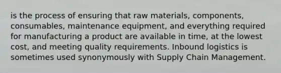 is the process of ensuring that raw materials, components, consumables, maintenance equipment, and everything required for manufacturing a product are available in time, at the lowest cost, and meeting quality requirements. Inbound logistics is sometimes used synonymously with Supply Chain Management.