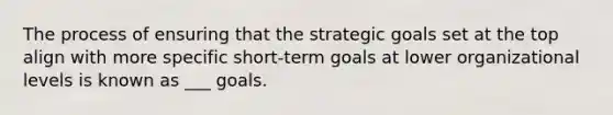 The process of ensuring that the strategic goals set at the top align with more specific short-term goals at lower organizational levels is known as ___ goals.