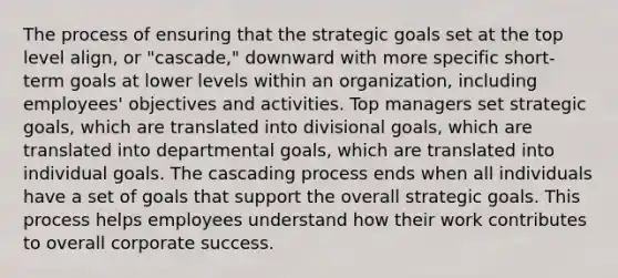 The process of ensuring that the strategic goals set at the top level align, or "cascade," downward with more specific short-term goals at lower levels within an organization, including employees' objectives and activities. Top managers set strategic goals, which are translated into divisional goals, which are translated into departmental goals, which are translated into individual goals. The cascading process ends when all individuals have a set of goals that support the overall strategic goals. This process helps employees understand how their work contributes to overall corporate success.