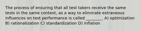 The process of ensuring that all test takers receive the same tests in the same context, as a way to eliminate extraneous influences on test performance is called ________. A) optimization B) rationalization C) standardization D) inflation