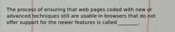 The process of ensuring that web pages coded with new or advanced techniques still are usable in browsers that do not offer support for the newer features is called ________.