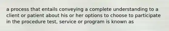 a process that entails conveying a complete understanding to a client or patient about his or her options to choose to participate in the procedure test, service or program is known as