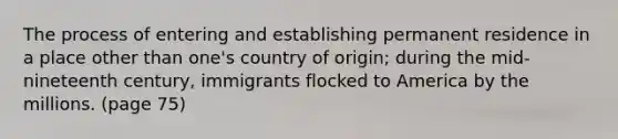 The process of entering and establishing permanent residence in a place other than one's country of origin; during the mid-nineteenth century, immigrants flocked to America by the millions. (page 75)