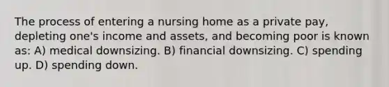 The process of entering a nursing home as a private pay, depleting one's income and assets, and becoming poor is known as: A) medical downsizing. B) financial downsizing. C) spending up. D) spending down.