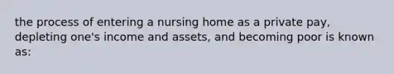 the process of entering a nursing home as a private pay, depleting one's income and assets, and becoming poor is known as: