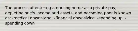 The process of entering a nursing home as a private pay, depleting one's income and assets, and becoming poor is known as: -medical downsizing. -financial downsizing. -spending up. -spending down