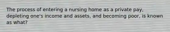 The process of entering a nursing home as a private pay, depleting one's income and assets, and becoming poor, is known as what?