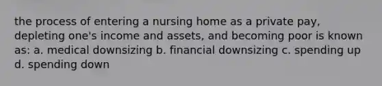 the process of entering a nursing home as a private pay, depleting one's income and assets, and becoming poor is known as: a. medical downsizing b. financial downsizing c. spending up d. spending down