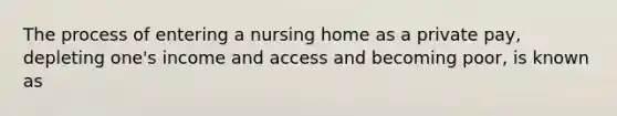 The process of entering a nursing home as a private pay, depleting one's income and access and becoming poor, is known as