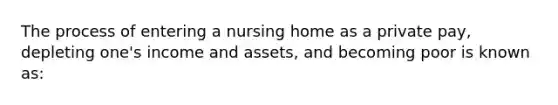 The process of entering a nursing home as a private pay, depleting one's income and assets, and becoming poor is known as: