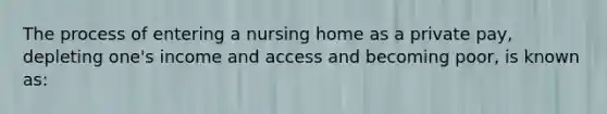 The process of entering a nursing home as a private pay, depleting one's income and access and becoming poor, is known as: